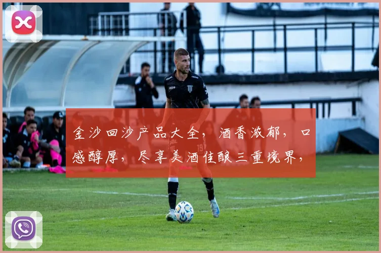 金沙回沙产品大全，酒香浓郁，口感醇厚，尽享美酒佳酿三重境界，不容错过