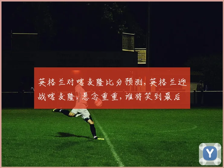 英格兰对喀麦隆比分预测,英格兰迎战喀麦隆,悬念重重,谁将笑到最后