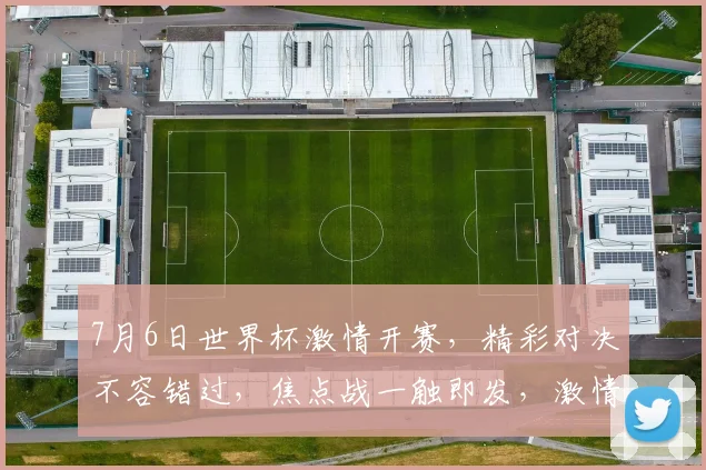 7月6日世界杯激情开赛，精彩对决不容错过，焦点战一触即发，激情燃动全球